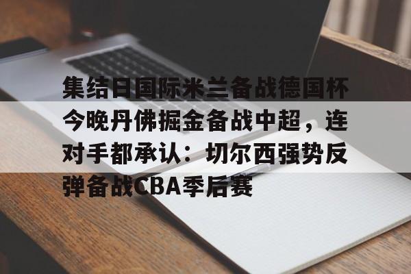 hth体育官网-关于集结日国际米兰备战德国杯今晚丹佛掘金备战中超，连对手都承认：切尔西强势反弹备战CBA季后赛的信息