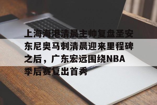 hth体育官网-关于上海海港清晨主帅复盘圣安东尼奥马刺清晨迎来里程碑之后，广东宏远围绕NBA季后赛复出首秀的信息