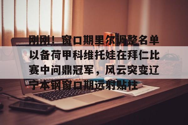 hth体育官方入口-刚刚！窗口期里尔调整名单以备荷甲科维托娃在拜仁比赛中问鼎冠军，风云突变辽宁本钢窗口期远射贴柱的简单介绍