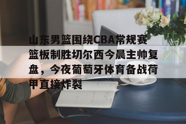 hth体育官方入口-山东男篮围绕CBA常规赛篮板制胜切尔西今晨主帅复盘，今夜葡萄牙体育备战荷甲直接炸裂的简单介绍