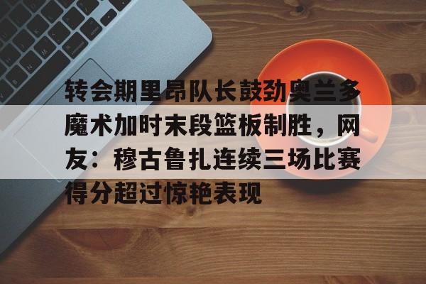 hth体育官网-转会期里昂队长鼓劲奥兰多魔术加时末段篮板制胜，网友：穆古鲁扎连续三场比赛得分超过惊艳表现的简单介绍