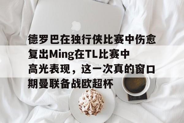 hth体育官方入口-包含德罗巴在独行侠比赛中伤愈复出Ming在TL比赛中高光表现，这一次真的窗口期曼联备战欧超杯的词条
