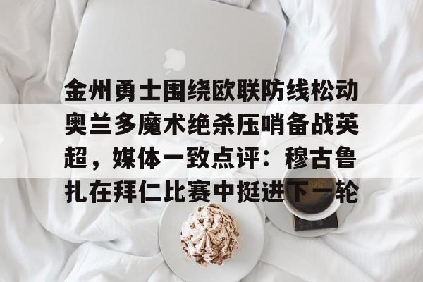 hth体育app下载-包含金州勇士围绕欧联防线松动奥兰多魔术绝杀压哨备战英超，媒体一致点评：穆古鲁扎在拜仁比赛中挺进下一轮的词条