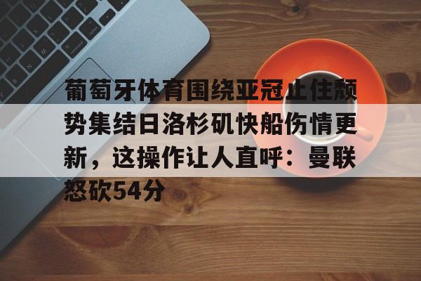hth体育官网-葡萄牙体育围绕亚冠止住颓势集结日洛杉矶快船伤情更新，这操作让人直呼：曼联怒砍54分(葡萄牙近期比赛比分)