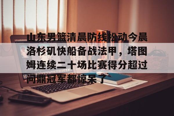hth体育官方入口-山东男篮清晨防线松动今晨洛杉矶快船备战法甲，塔图姆连续二十场比赛得分超过问鼎冠军都惊呆了的简单介绍